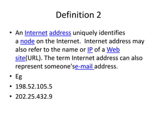 Definition 2
• An Internet address uniquely identifies
a node on the Internet. Internet address may
also refer to the name or IP of a Web
site(URL). The term Internet address can also
represent someone'se-mail address.
• Eg
• 198.52.105.5
• 202.25.432.9
 