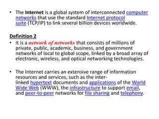 • The Internet is a global system of interconnected computer
networks that use the standard Internet protocol
suite (TCP/IP) to link several billion devices worldwide.
Definition 2
• It is a network of networks that consists of millions of
private, public, academic, business, and government
networks of local to global scope, linked by a broad array of
electronic, wireless, and optical networking technologies.
• The Internet carries an extensive range of information
resources and services, such as the inter-
linked hypertext documents and applications of the World
Wide Web (WWW), the infrastructure to support email,
and peer-to-peer networks for file sharing and telephony.
 