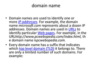 domain name
• Domain names are used to identify one or
more IP addresses. For example, the domain
name microsoft.com represents about a dozen IP
addresses. Domain names are used in URLs to
identify particular Web pages. For example, in the
URLhttp://www.pcwebopedia.com/index.html, th
e domain name ispcwebopedia.com.
• Every domain name has a suffix that indicates
which top level domain (TLD) it belongs to. There
are only a limited number of such domains. For
example:
 