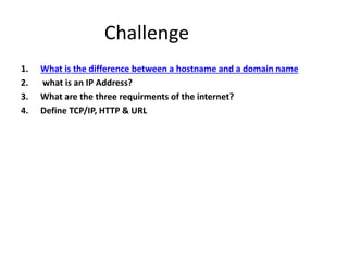 Challenge
1. What is the difference between a hostname and a domain name
2. what is an IP Address?
3. What are the three requirments of the internet?
4. Define TCP/IP, HTTP & URL
 