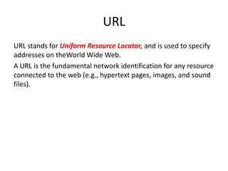URL
URL stands for Uniform Resource Locator, and is used to specify
addresses on theWorld Wide Web.
A URL is the fundamental network identification for any resource
connected to the web (e.g., hypertext pages, images, and sound
files).
 