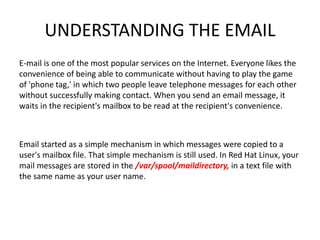 UNDERSTANDING THE EMAIL
E-mail is one of the most popular services on the Internet. Everyone likes the
convenience of being able to communicate without having to play the game
of 'phone tag,' in which two people leave telephone messages for each other
without successfully making contact. When you send an email message, it
waits in the recipient's mailbox to be read at the recipient's convenience.
Email started as a simple mechanism in which messages were copied to a
user's mailbox file. That simple mechanism is still used. In Red Hat Linux, your
mail messages are stored in the /var/spool/maildirectory, in a text file with
the same name as your user name.
 