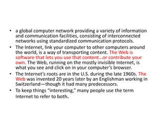 • a global computer network providing a variety of information
and communication facilities, consisting of interconnected
networks using standardized communication protocols.
• The Internet, link your computer to other computers around
the world, is a way of transporting content. The Web is
software that lets you use that content…or contribute your
own. The Web, running on the mostly invisible Internet, is
what you see and click on in your computer’s browser.
• The Internet’s roots are in the U.S. during the late 1960s. The
Web was invented 20 years later by an Englishman working in
Switzerland—though it had many predecessors.
• To keep things “interesting,” many people use the term
Internet to refer to both.
 