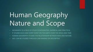 Human Geography
Nature and Scope
 GEOGRAPHY IS A FIELD OF STUDY IS INTEGRATIVE, EMPIRICAL AND PRACTICAL
 IT STUDIES EACH AND EVERY EVENT ON THE EARTH OVER THE SPACE AND TIME
 HUMAN GEOGRAPHY STUDIES THE RELATIONSHIP BETWEEN MAN AND NATURE
 GEO. CAN BE STUDIED THROUGH LAW MAKING OR DESCRIPTIVE
 