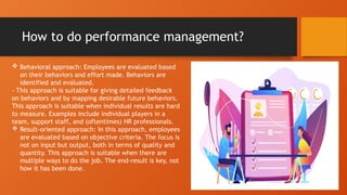How to do performance management?
 Behavioral approach: Employees are evaluated based
on their behaviors and effort made. Behaviors are
identified and evaluated.
- This approach is suitable for giving detailed feedback
on behaviors and by mapping desirable future behaviors.
This approach is suitable when individual results are hard
to measure. Examples include individual players in a
team, support staff, and (oftentimes) HR professionals.
 Result-oriented approach: In this approach, employees
are evaluated based on objective criteria. The focus is
not on input but output, both in terms of quality and
quantity. This approach is suitable when there are
multiple ways to do the job. The end-result is key, not
how it has been done.
 