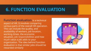 6. FUNCTION EVALUATION
Function evaluation is a technical
aspect of HR. It involves comparing
various parts of the overall HR operation.
This can include the quality, and
availability of workers, job location,
working times, the economic
situation, job responsibilities and how
much value a job adds to your
organization. The idea behind function
evaluation is that similar jobs should be
rewarded similarly.
 