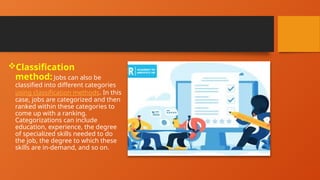 Classification
method: Jobs can also be
classified into different categories
using classification methods. In this
case, jobs are categorized and then
ranked within these categories to
come up with a ranking.
Categorizations can include
education, experience, the degree
of specialized skills needed to do
the job, the degree to which these
skills are in-demand, and so on.
 
