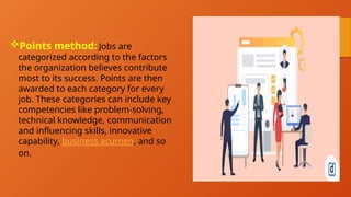 Points method: Jobs are
categorized according to the factors
the organization believes contribute
most to its success. Points are then
awarded to each category for every
job. These categories can include key
competencies like problem-solving,
technical knowledge, communication
and influencing skills, innovative
capability, business acumen, and so
on.
 