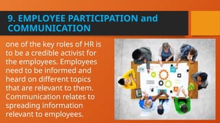 9. EMPLOYEE PARTICIPATION and
COMMUNICATION
one of the key roles of HR is
to be a credible activist for
the employees. Employees
need to be informed and
heard on different topics
that are relevant to them.
Communication relates to
spreading information
relevant to employees.
 