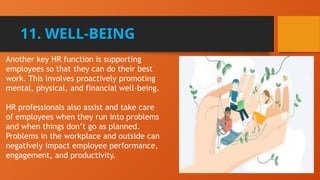 11. WELL-BEING
Another key HR function is supporting
employees so that they can do their best
work. This involves proactively promoting
mental, physical, and financial well-being.
HR professionals also assist and take care
of employees when they run into problems
and when things don’t go as planned.
Problems in the workplace and outside can
negatively impact employee performance,
engagement, and productivity.
 