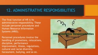 12. ADMINISTRATIVE RESPONSIBILITIES
The final function of HR is its
administrative responsibility. These
include personnel procedures and
Human Resource Information
Systems (HRIS).
Personnel procedures involve the
handling of promotions, relocations,
discipline, performance
improvement, illness, regulations,
cultural and racial diversity,
harassment, bullying, and so on.
 