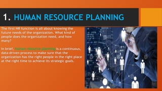 1. HUMAN RESOURCE PLANNING
The first HR function is all about knowing the
future needs of the organization. What kind of
people does the organization need, and how
many?
In brief, human resource planning is a continuous,
data-driven process to make sure that the
organization has the right people in the right place
at the right time to achieve its strategic goals.
 