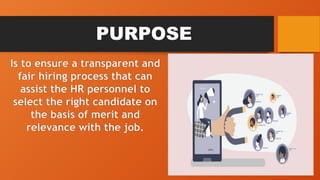 PURPOSE
Is to ensure a transparent and
fair hiring process that can
assist the HR personnel to
select the right candidate on
the basis of merit and
relevance with the job.
 