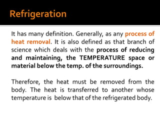 It has many definition. Generally, as any process of
heat removal. It is also defined as that branch of
science which deals with the process of reducing
and maintaining, the TEMPERATURE space or
material below the temp. of the surroundings.

Therefore, the heat must be removed from the
body. The heat is transferred to another whose
temperature is below that of the refrigerated body.
 