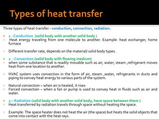 Three types of heat transfer:- conduction, convection, radiation.
   1 - Conduction (solid body with another solid body )
    Heat energy traveling from one molecule to another. Example: heat exchanger, home
    furnace
   Different transfer rate, depends on the material/ solid body types.
   2 - Convection (solid body with flowing medium)
   when some substance that is readily movable such as air, water, steam ,refrigerant moves
    heat from one location to another.
   HVAC system uses convection in the form of air, steam ,water, refrigerants in ducts and
    piping to convey heat energy to various parts of the system.
   Natural convection – when air is heated, it rises
   Forced convection – when a fan or pump is used to convey heat in fluids such as air and
    water.
   3 – Radiation (solid body with another solid body, have space between them )
   Heat transferred by radiation travels through space without heating the space.
   Example: The space heater does not heat the air (the space) but heats the solid objects that
    come into contact with the heat rays.
 