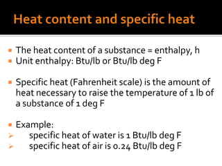    The heat content of a substance = enthalpy, h
   Unit enthalpy: Btu/lb or Btu/lb deg F

   Specific heat (Fahrenheit scale) is the amount of
    heat necessary to raise the temperature of 1 lb of
    a substance of 1 deg F

 Example:
    specific heat of water is 1 Btu/lb deg F
    specific heat of air is 0.24 Btu/lb deg F
 