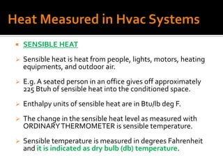    SENSIBLE HEAT
   Sensible heat is heat from people, lights, motors, heating
    equipments, and outdoor air.
   E.g. A seated person in an office gives off approximately
    225 Btuh of sensible heat into the conditioned space.
   Enthalpy units of sensible heat are in Btu/lb deg F.
   The change in the sensible heat level as measured with
    ORDINARY THERMOMETER is sensible temperature.
   Sensible temperature is measured in degrees Fahrenheit
    and it is indicated as dry bulb (db) temperature.
 