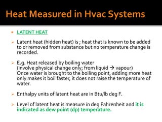    LATENT HEAT
   Latent heat (hidden heat) is ; heat that is known to be added
    to or removed from substance but no temperature change is
    recorded.
   E.g. Heat released by boiling water
    (involve physical change only; from liquid  vapour)
    Once water is brought to the boiling point, adding more heat
    only makes it boil faster, it does not raise the temperature of
    water.
   Enthalpy units of latent heat are in Btu/lb deg F.
   Level of latent heat is measure in deg Fahrenheit and it is
    indicated as dew point (dp) temperature.
 