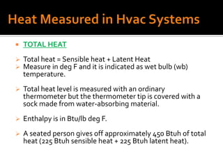    TOTAL HEAT
   Total heat = Sensible heat + Latent Heat
   Measure in deg F and it is indicated as wet bulb (wb)
    temperature.
   Total heat level is measured with an ordinary
    thermometer but the thermometer tip is covered with a
    sock made from water-absorbing material.
   Enthalpy is in Btu/lb deg F.
   A seated person gives off approximately 450 Btuh of total
    heat (225 Btuh sensible heat + 225 Btuh latent heat).
 