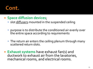    Space diffusion devices;
     slot diffusers mounted in the suspended ceiling

     purpose is to distribute the conditioned air evenly over
      the entire space according to requirements

     The return air enters the ceiling plenum through many
      scattered return slots.

   Exhaust systems have exhaust fan(s) and
    ductwork to exhaust air from the lavatories,
    mechanical rooms, and electrical rooms.
                                                                 55
 