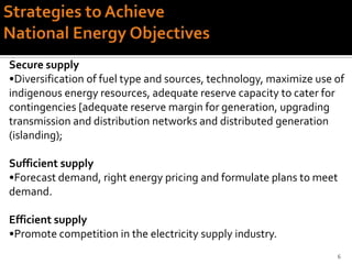 Secure supply
•Diversification of fuel type and sources, technology, maximize use of
indigenous energy resources, adequate reserve capacity to cater for
contingencies [adequate reserve margin for generation, upgrading
transmission and distribution networks and distributed generation
(islanding);

Sufficient supply
•Forecast demand, right energy pricing and formulate plans to meet
demand.

Efficient supply
•Promote competition in the electricity supply industry.
                                                                    6
 