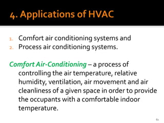 1.   Comfort air conditioning systems and
2.   Process air conditioning systems.

Comfort Air-Conditioning – a process of
  controlling the air temperature, relative
  humidity, ventilation, air movement and air
  cleanliness of a given space in order to provide
  the occupants with a comfortable indoor
  temperature.
                                                 61
 