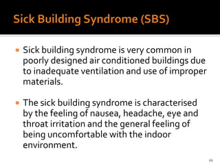    Sick building syndrome is very common in
    poorly designed air conditioned buildings due
    to inadequate ventilation and use of improper
    materials.

   The sick building syndrome is characterised
    by the feeling of nausea, headache, eye and
    throat irritation and the general feeling of
    being uncomfortable with the indoor
    environment.
                                                    66
 