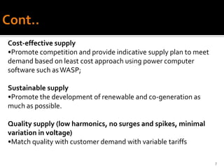 Cost-effective supply
•Promote competition and provide indicative supply plan to meet
demand based on least cost approach using power computer
software such as WASP;

Sustainable supply
•Promote the development of renewable and co-generation as
much as possible.

Quality supply (low harmonics, no surges and spikes, minimal
variation in voltage)
•Match quality with customer demand with variable tariffs

                                                                  7
 