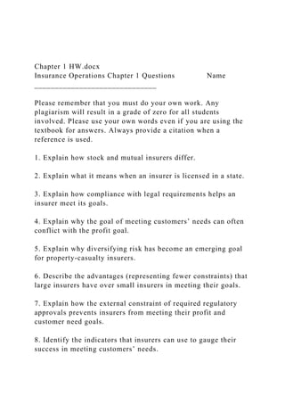Chapter 1 HW.docx
Insurance Operations Chapter 1 Questions Name
______________________________
Please remember that you must do your own work. Any
plagiarism will result in a grade of zero for all students
involved. Please use your own words even if you are using the
textbook for answers. Always provide a citation when a
reference is used.
1. Explain how stock and mutual insurers differ.
2. Explain what it means when an insurer is licensed in a state.
3. Explain how compliance with legal requirements helps an
insurer meet its goals.
4. Explain why the goal of meeting customers’ needs can often
conflict with the profit goal.
5. Explain why diversifying risk has become an emerging goal
for property-casualty insurers.
6. Describe the advantages (representing fewer constraints) that
large insurers have over small insurers in meeting their goals.
7. Explain how the external constraint of required regulatory
approvals prevents insurers from meeting their profit and
customer need goals.
8. Identify the indicators that insurers can use to gauge their
success in meeting customers’ needs.
 
