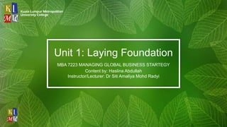 Unit 1: Laying Foundation
MBA 7223 MANAGING GLOBAL BUSINESS STARTEGY
Content by: Haslina Abdullah
Instructor/Lecturer: Dr Siti Amaliya Mohd Radyi
 