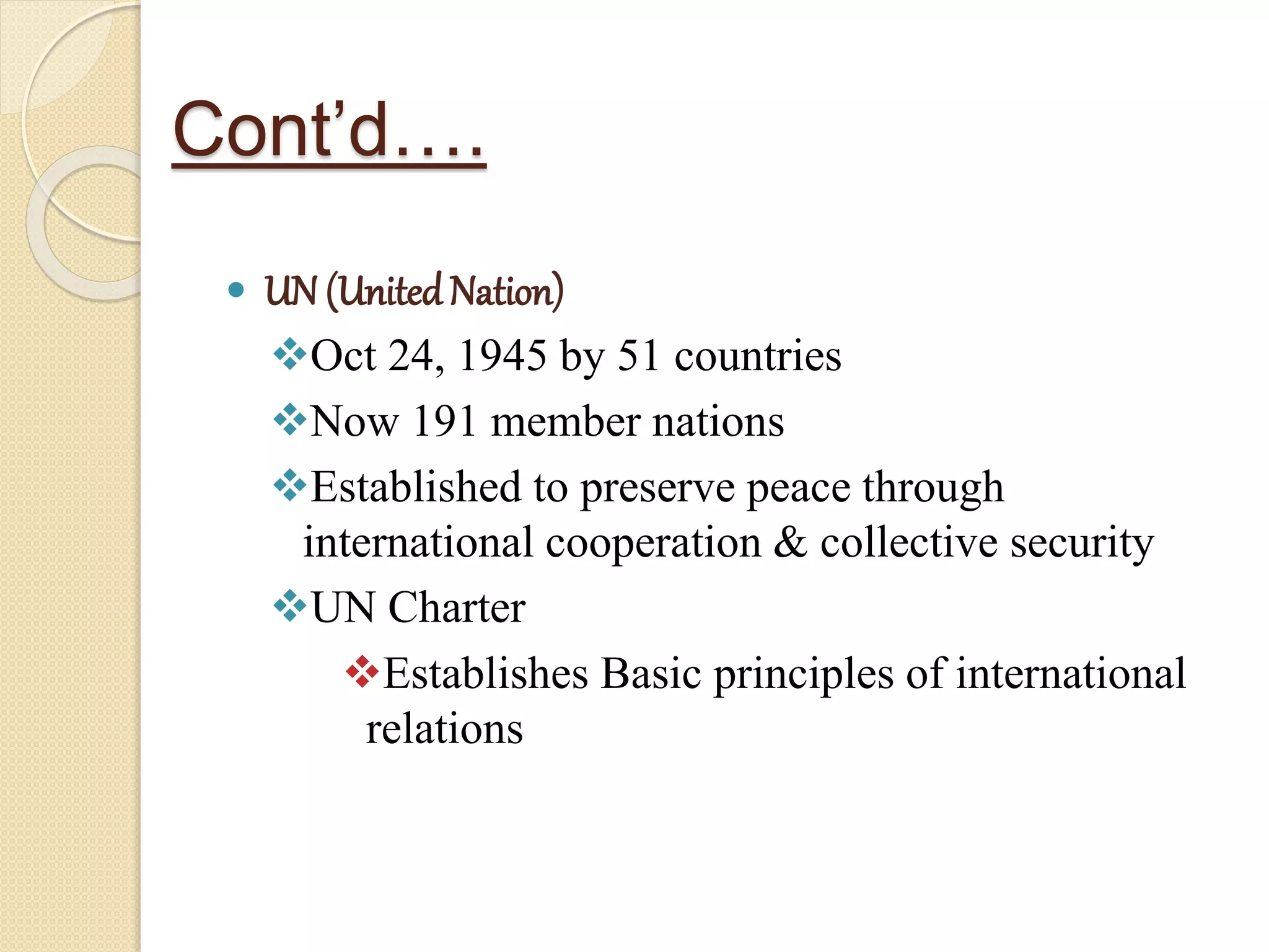 Cont’d….
 UN (UnitedNation)
Oct 24, 1945 by 51 countries
Now 191 member nations
Established to preserve peace through
international cooperation & collective security
UN Charter
Establishes Basic principles of international
relations
 