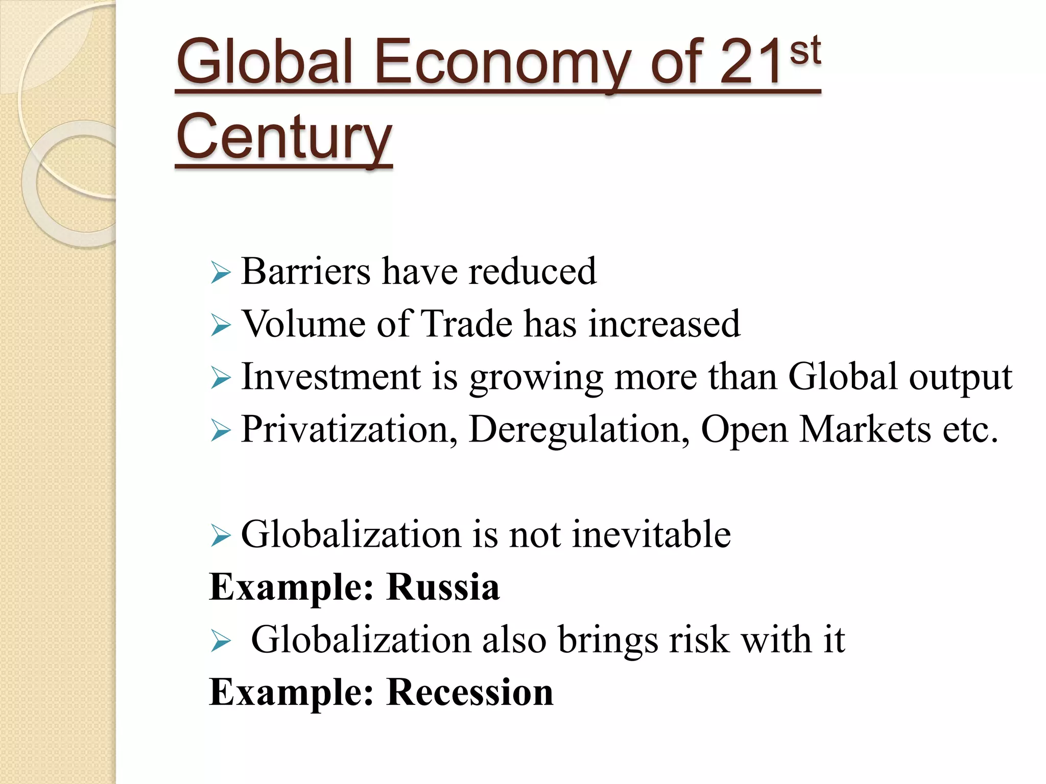 Global Economy of 21st
Century
 Barriers have reduced
 Volume of Trade has increased
 Investment is growing more than Global output
 Privatization, Deregulation, Open Markets etc.
 Globalization is not inevitable
Example: Russia
 Globalization also brings risk with it
Example: Recession
 