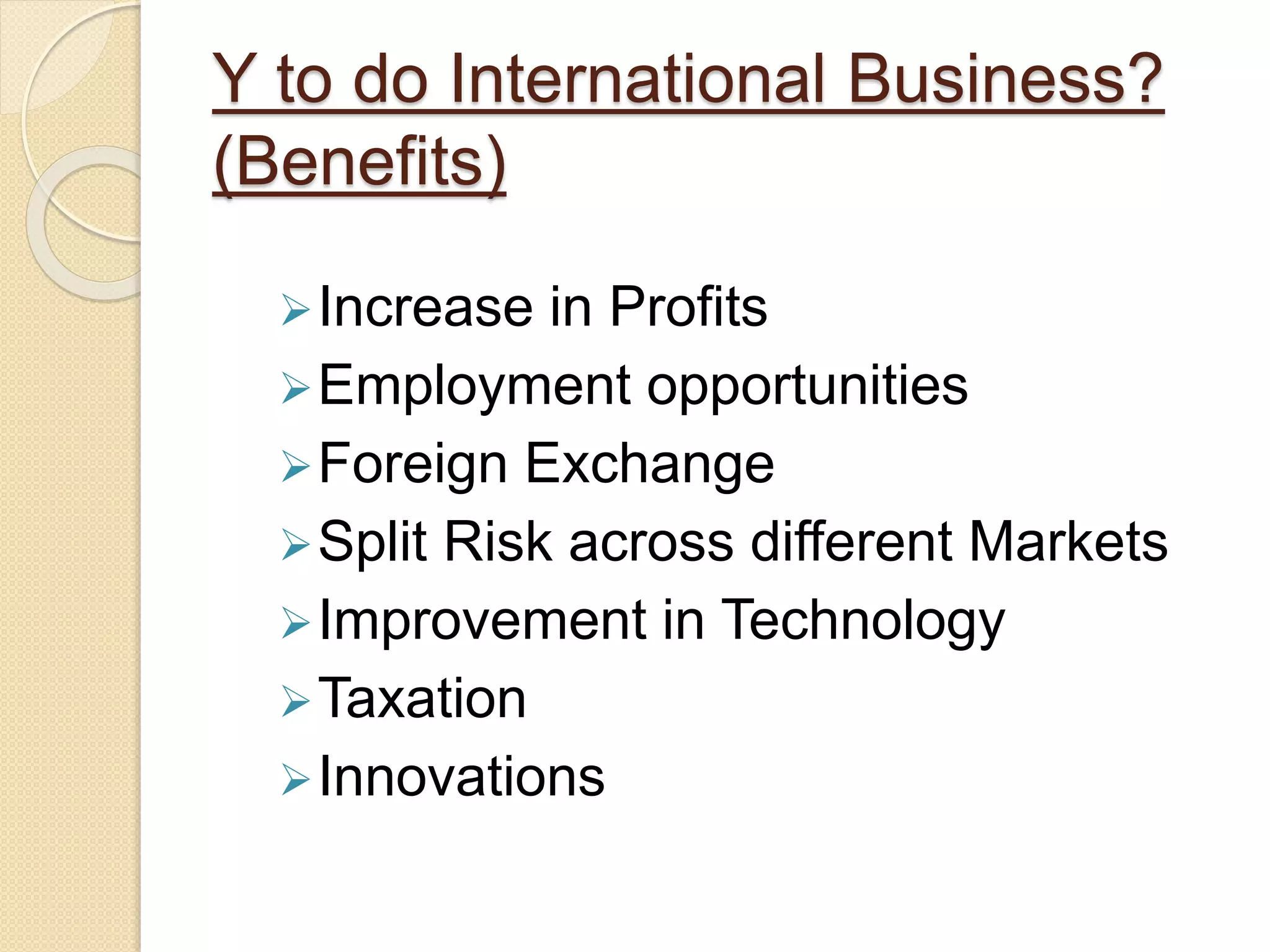 Y to do International Business?
(Benefits)
Increase in Profits
Employment opportunities
Foreign Exchange
Split Risk across different Markets
Improvement in Technology
Taxation
Innovations
 