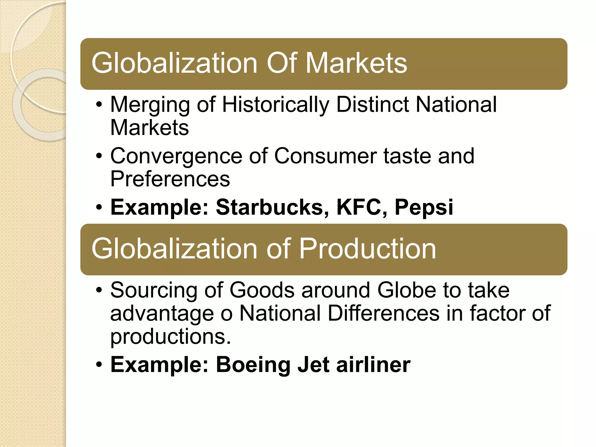 Globalization Of Markets
• Merging of Historically Distinct National
Markets
• Convergence of Consumer taste and
Preferences
• Example: Starbucks, KFC, Pepsi
Globalization of Production
• Sourcing of Goods around Globe to take
advantage o National Differences in factor of
productions.
• Example: Boeing Jet airliner
 