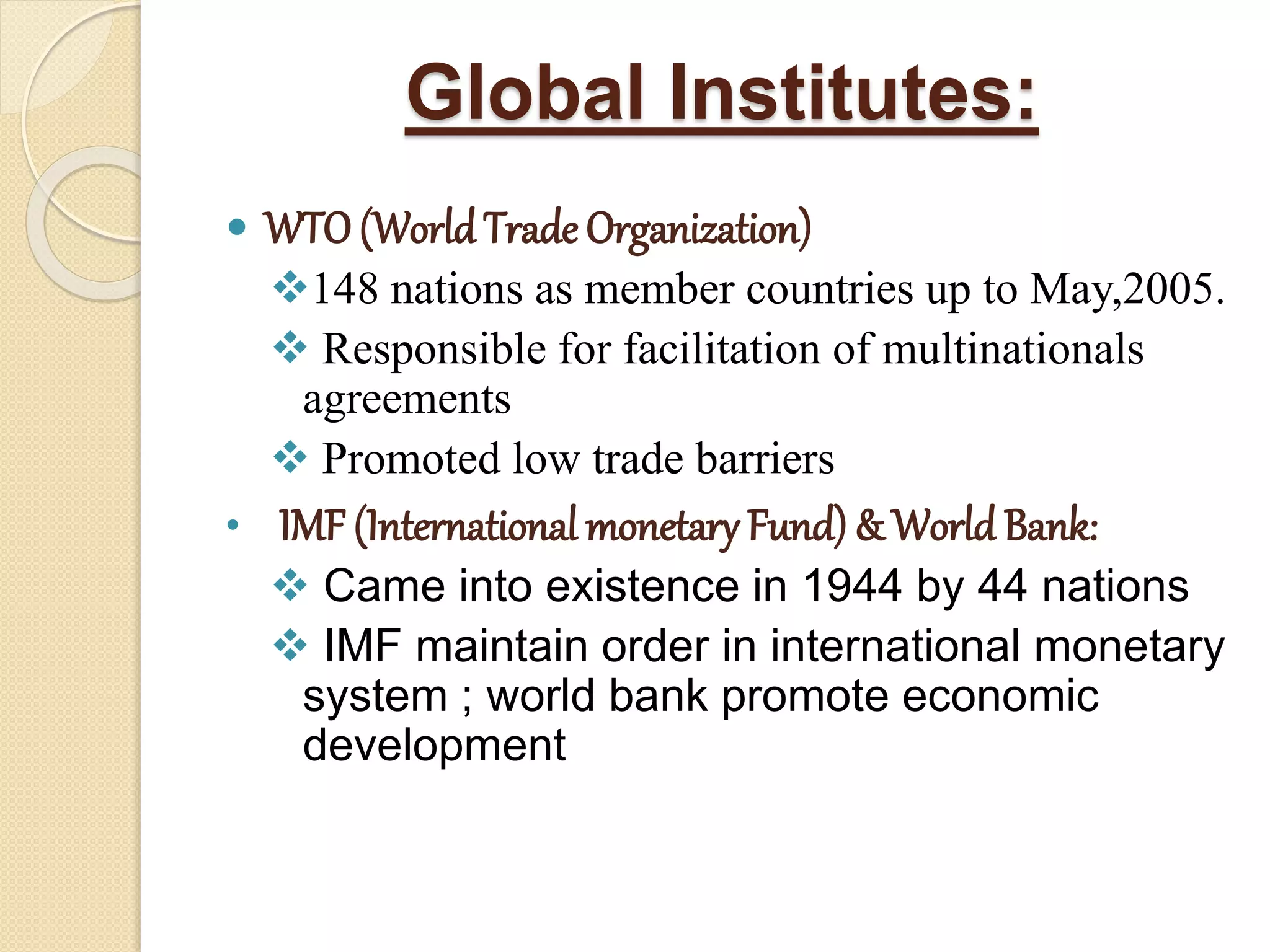 Global Institutes:
 WTO(WorldTrade Organization)
148 nations as member countries up to May,2005.
 Responsible for facilitation of multinationals
agreements
 Promoted low trade barriers
• IMF (International monetary Fund) & World Bank:
 Came into existence in 1944 by 44 nations
 IMF maintain order in international monetary
system ; world bank promote economic
development
 
