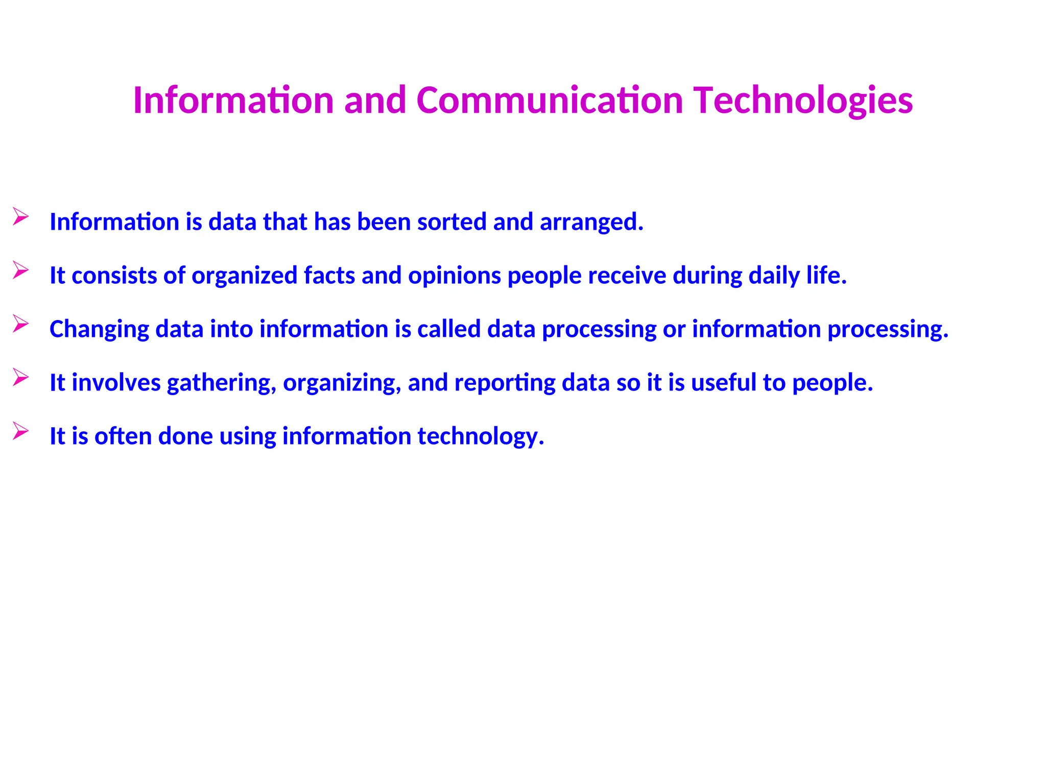 Information and Communication Technologies
 Information is data that has been sorted and arranged.
 It consists of organized facts and opinions people receive during daily life.
 Changing data into information is called data processing or information processing.
 It involves gathering, organizing, and reporting data so it is useful to people.
 It is often done using information technology.
 