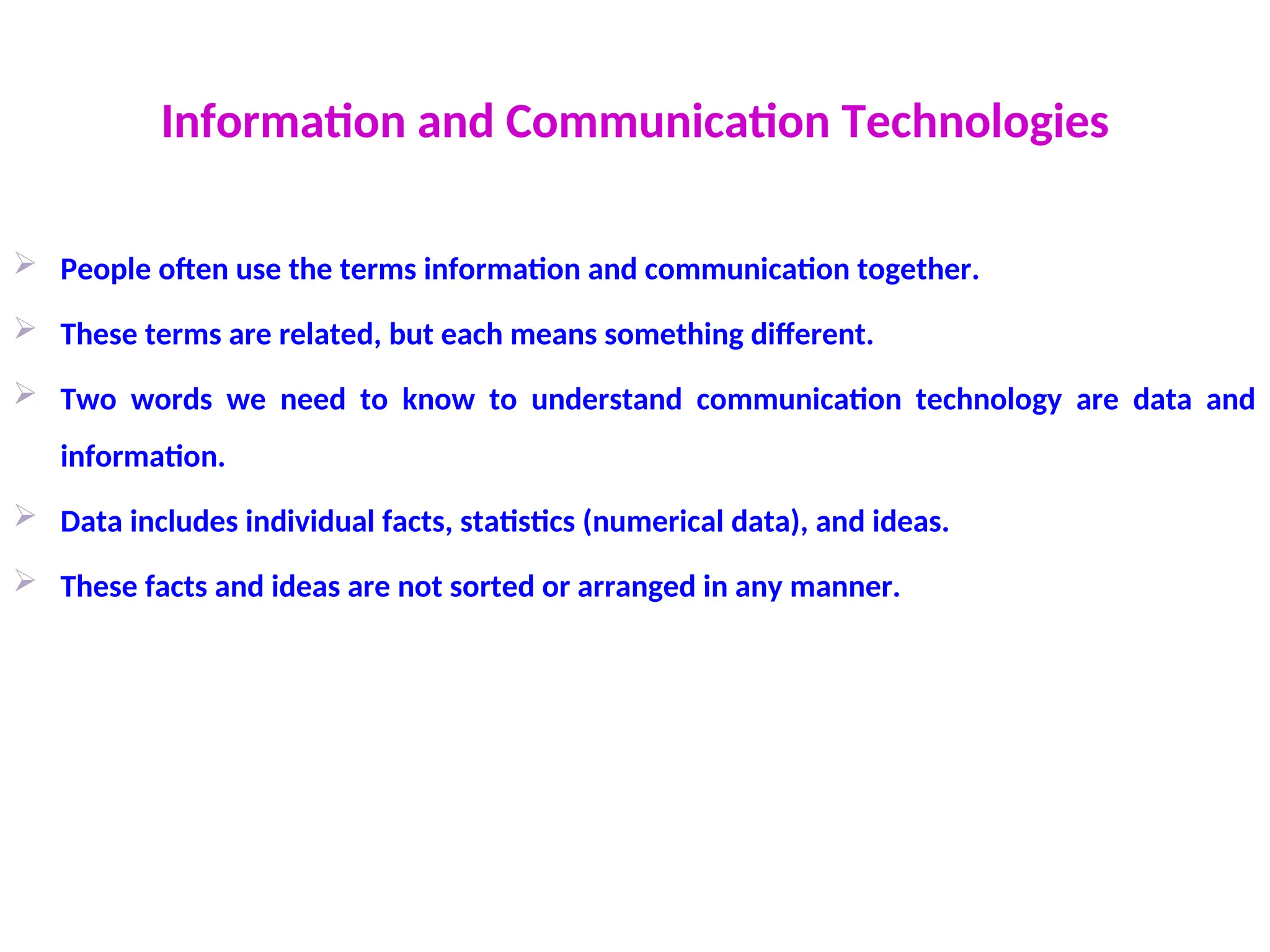 Information and Communication Technologies
 People often use the terms information and communication together.
 These terms are related, but each means something different.
 Two words we need to know to understand communication technology are data and
information.
 Data includes individual facts, statistics (numerical data), and ideas.
 These facts and ideas are not sorted or arranged in any manner.
 