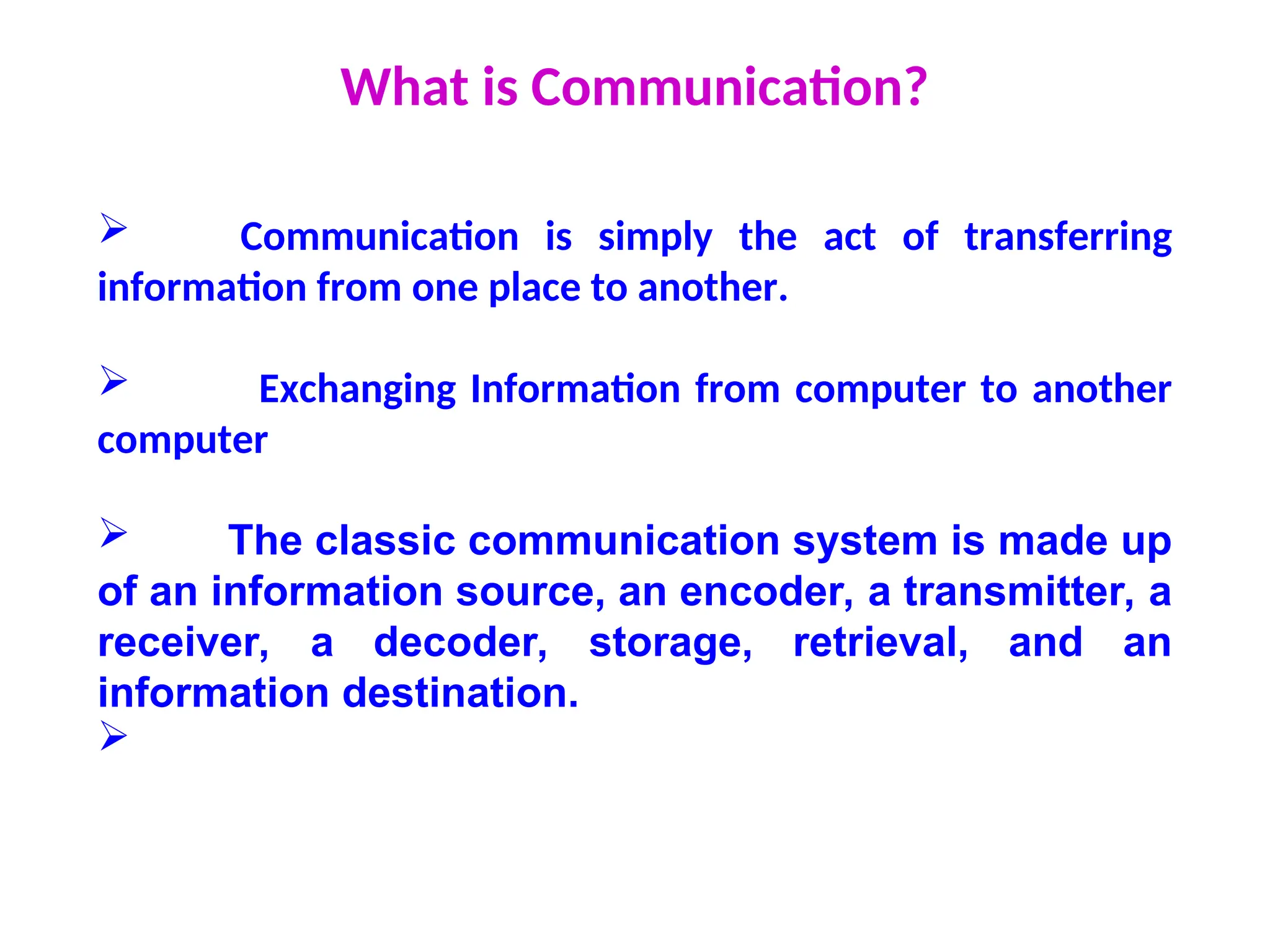 What is Communication?
 Communication is simply the act of transferring
information from one place to another.
 Exchanging Information from computer to another
computer
 The classic communication system is made up
of an information source, an encoder, a transmitter, a
receiver, a decoder, storage, retrieval, and an
information destination.

 