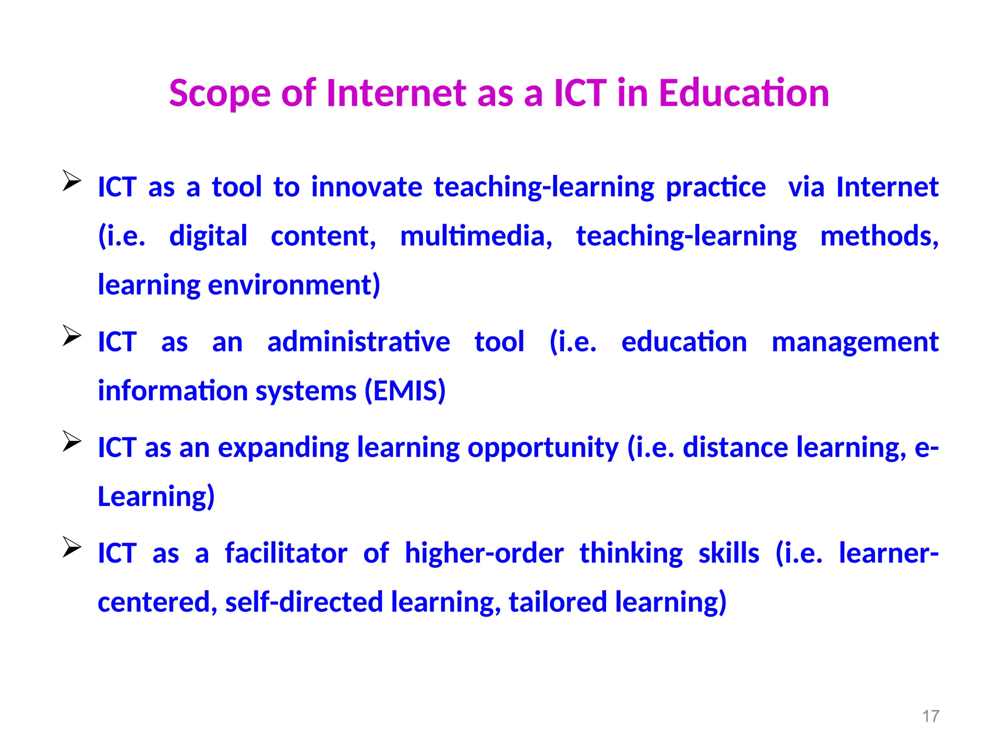 Scope of Internet as a ICT in Education
 ICT as a tool to innovate teaching-learning practice via Internet
(i.e. digital content, multimedia, teaching-learning methods,
learning environment)
 ICT as an administrative tool (i.e. education management
information systems (EMIS)
 ICT as an expanding learning opportunity (i.e. distance learning, e-
Learning)
 ICT as a facilitator of higher-order thinking skills (i.e. learner-
centered, self-directed learning, tailored learning)
17
 