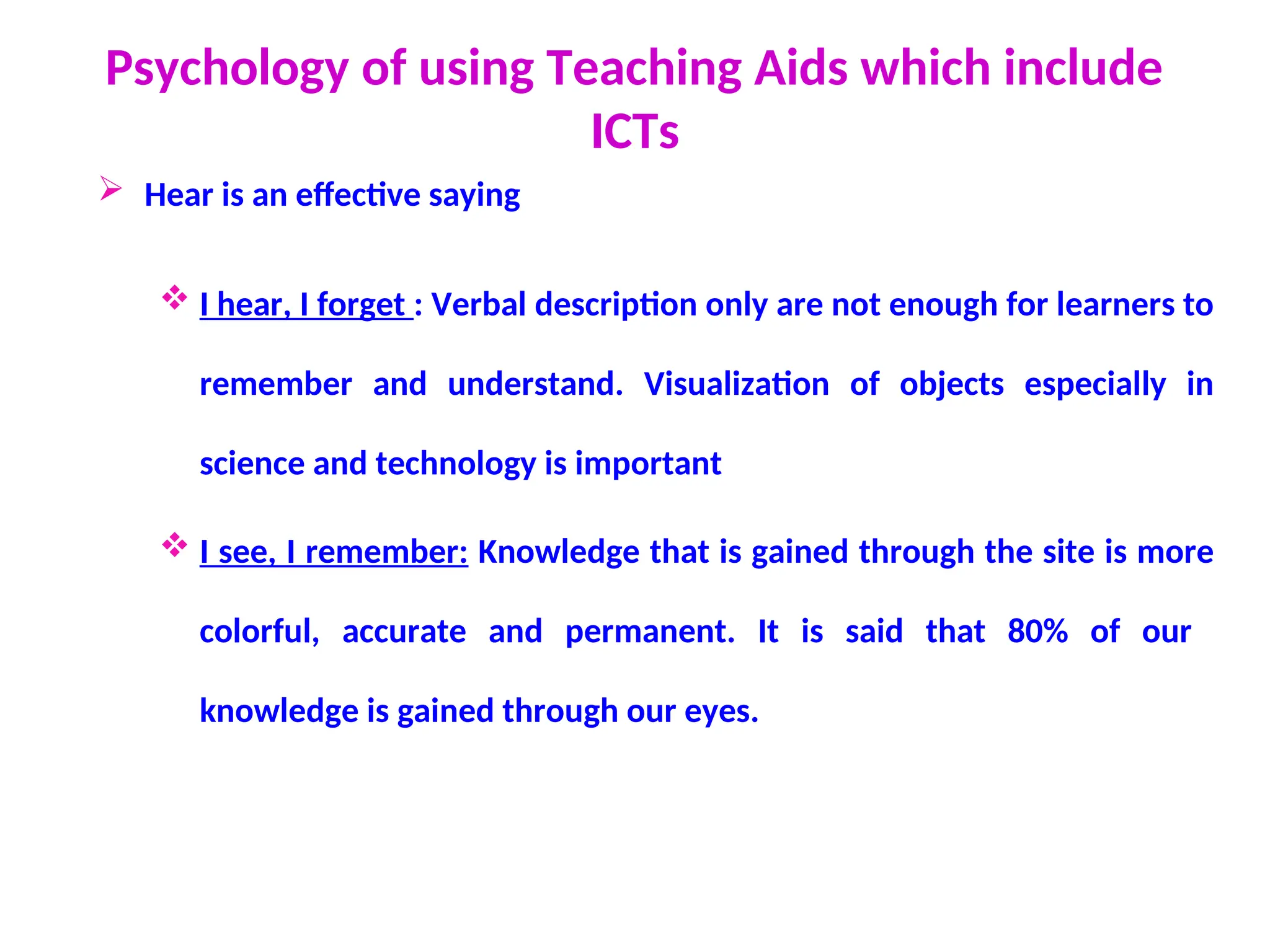 Psychology of using Teaching Aids which include
ICTs
 Hear is an effective saying
 I hear, I forget : Verbal description only are not enough for learners to
remember and understand. Visualization of objects especially in
science and technology is important
 I see, I remember: Knowledge that is gained through the site is more
colorful, accurate and permanent. It is said that 80% of our
knowledge is gained through our eyes.
 