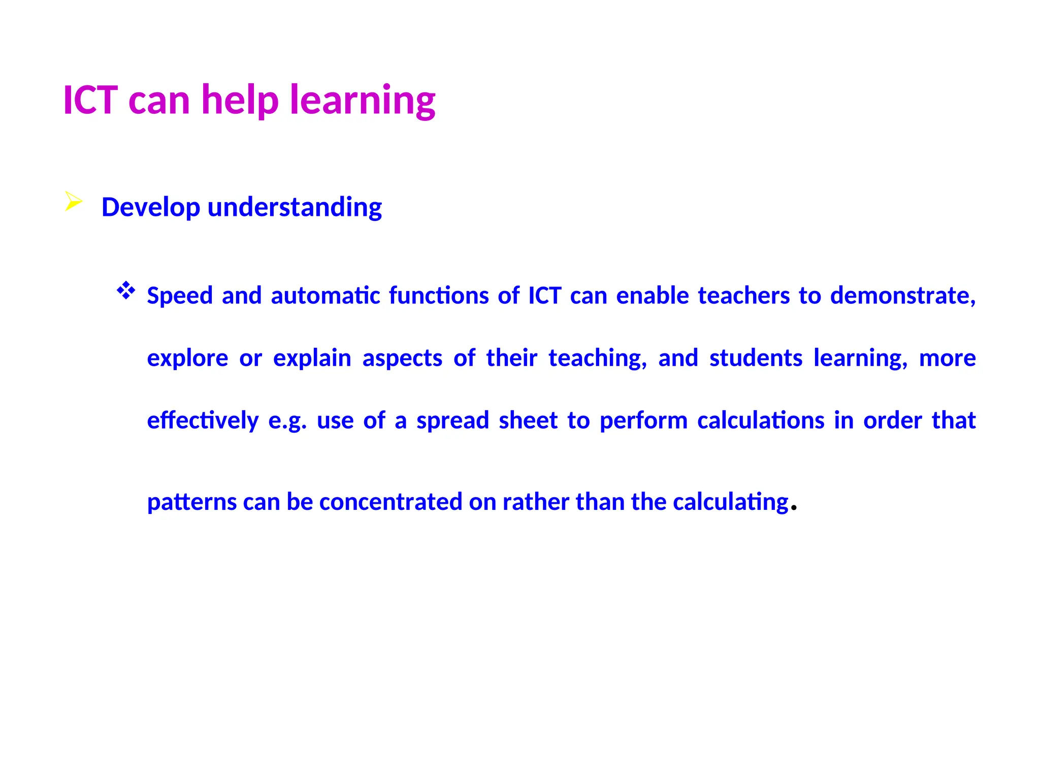 ICT can help learning
 Develop understanding
 Speed and automatic functions of ICT can enable teachers to demonstrate,
explore or explain aspects of their teaching, and students learning, more
effectively e.g. use of a spread sheet to perform calculations in order that
patterns can be concentrated on rather than the calculating.
 