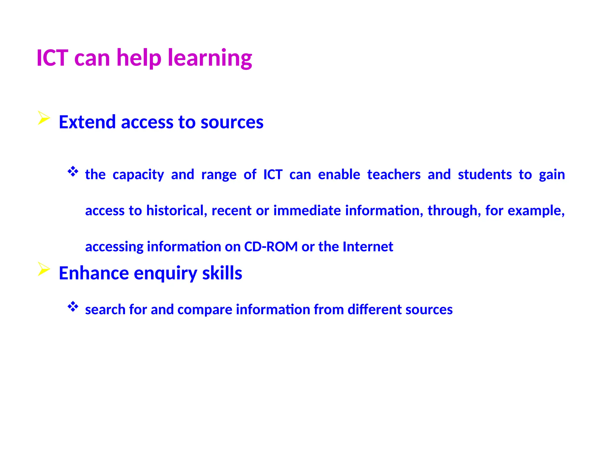 ICT can help learning
 Extend access to sources
 the capacity and range of ICT can enable teachers and students to gain
access to historical, recent or immediate information, through, for example,
accessing information on CD-ROM or the Internet
 Enhance enquiry skills
 search for and compare information from different sources
 
