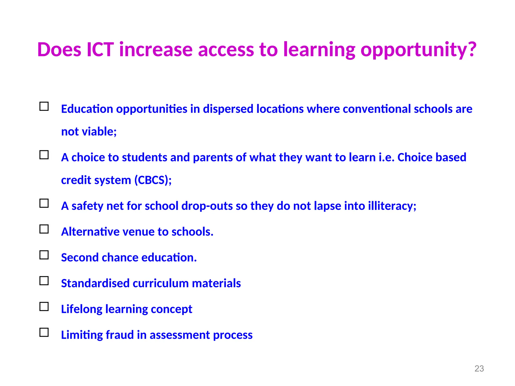 Does ICT increase access to learning opportunity?
 Education opportunities in dispersed locations where conventional schools are
not viable;
 A choice to students and parents of what they want to learn i.e. Choice based
credit system (CBCS);
 A safety net for school drop-outs so they do not lapse into illiteracy;
 Alternative venue to schools.
 Second chance education.
 Standardised curriculum materials
 Lifelong learning concept
 Limiting fraud in assessment process
23
 