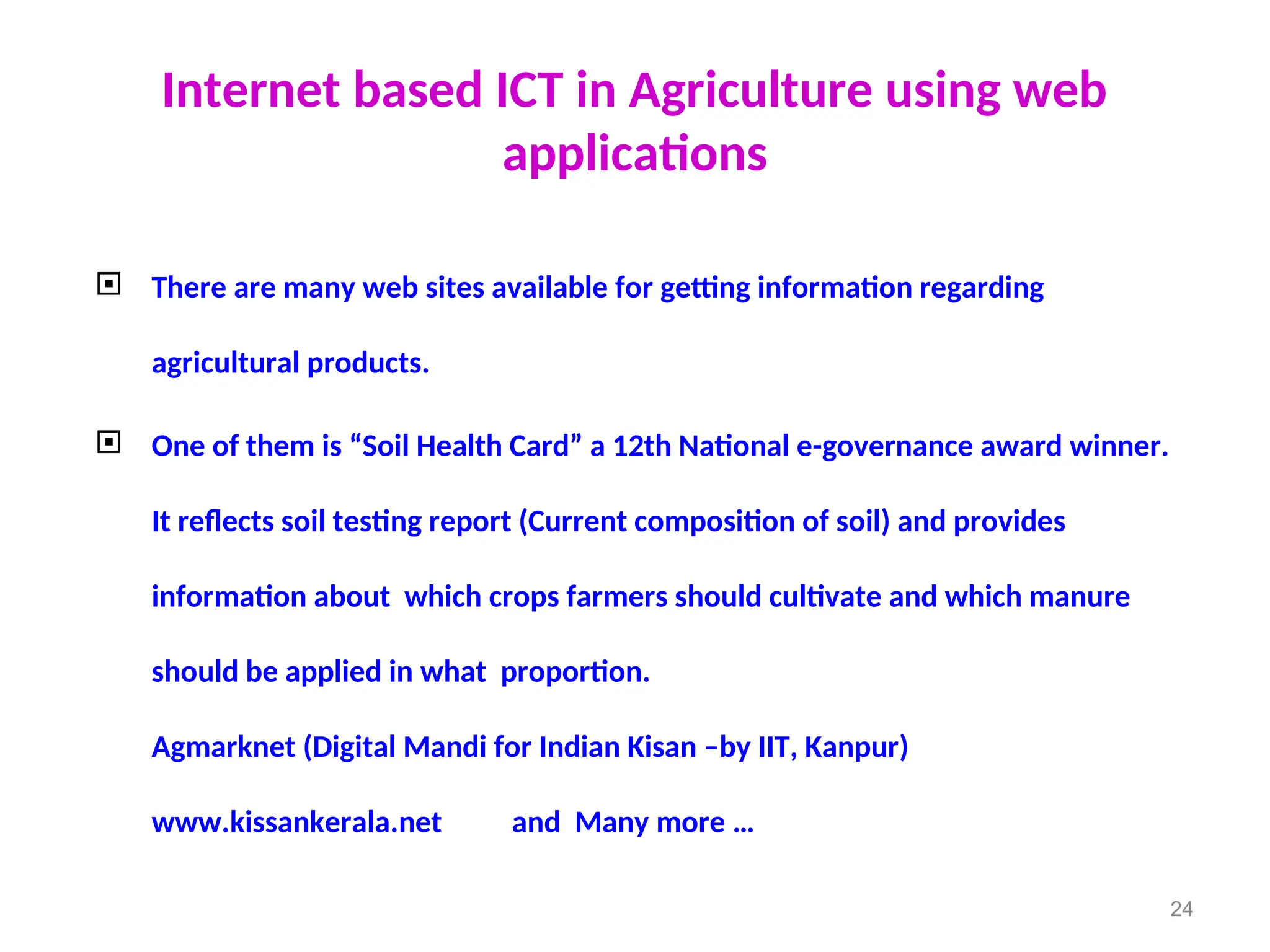 Internet based ICT in Agriculture using web
applications
 There are many web sites available for getting information regarding
agricultural products.
 One of them is “Soil Health Card” a 12th National e-governance award winner.
It reflects soil testing report (Current composition of soil) and provides
information about which crops farmers should cultivate and which manure
should be applied in what proportion.
Agmarknet (Digital Mandi for Indian Kisan –by IIT, Kanpur)
www.kissankerala.net and Many more …
24
 