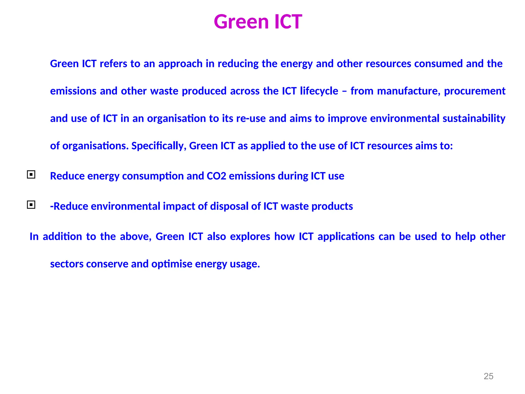 Green ICT
Green ICT refers to an approach in reducing the energy and other resources consumed and the
emissions and other waste produced across the ICT lifecycle – from manufacture, procurement
and use of ICT in an organisation to its re-use and aims to improve environmental sustainability
of organisations. Specifically, Green ICT as applied to the use of ICT resources aims to:
 Reduce energy consumption and CO2 emissions during ICT use
 -Reduce environmental impact of disposal of ICT waste products
In addition to the above, Green ICT also explores how ICT applications can be used to help other
sectors conserve and optimise energy usage.
25
 