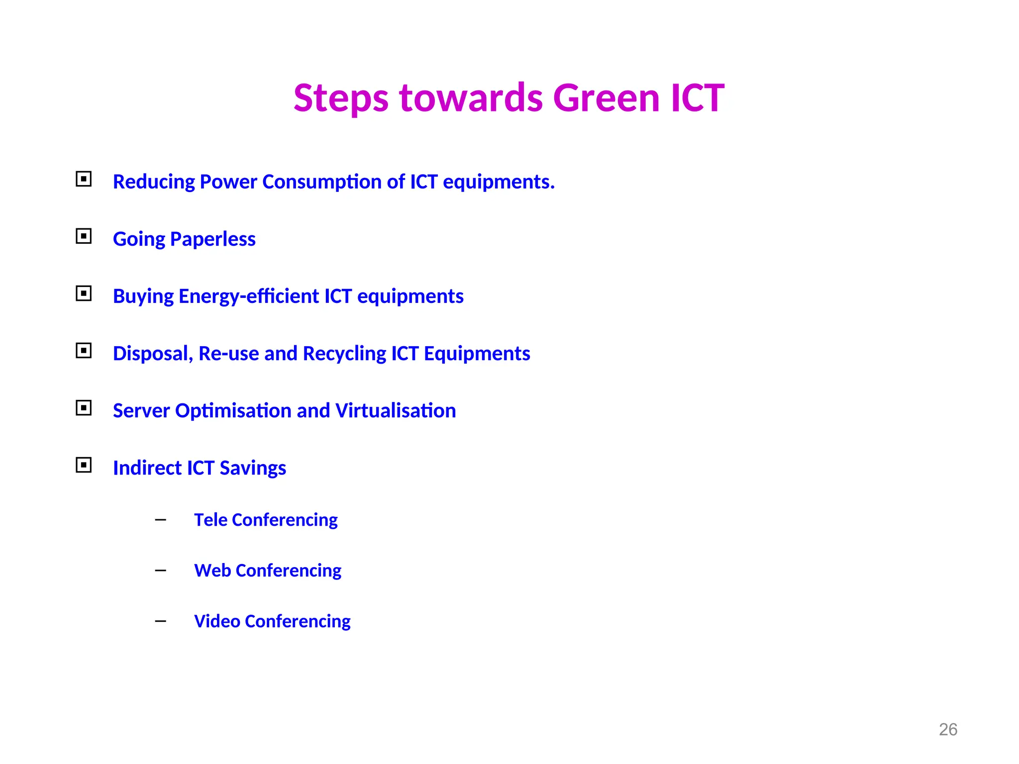 Steps towards Green ICT
 Reducing Power Consumption of ICT equipments.
 Going Paperless
 Buying Energy-efficient ICT equipments
 Disposal, Re-use and Recycling ICT Equipments
 Server Optimisation and Virtualisation
 Indirect ICT Savings
– Tele Conferencing
– Web Conferencing
– Video Conferencing
26
 