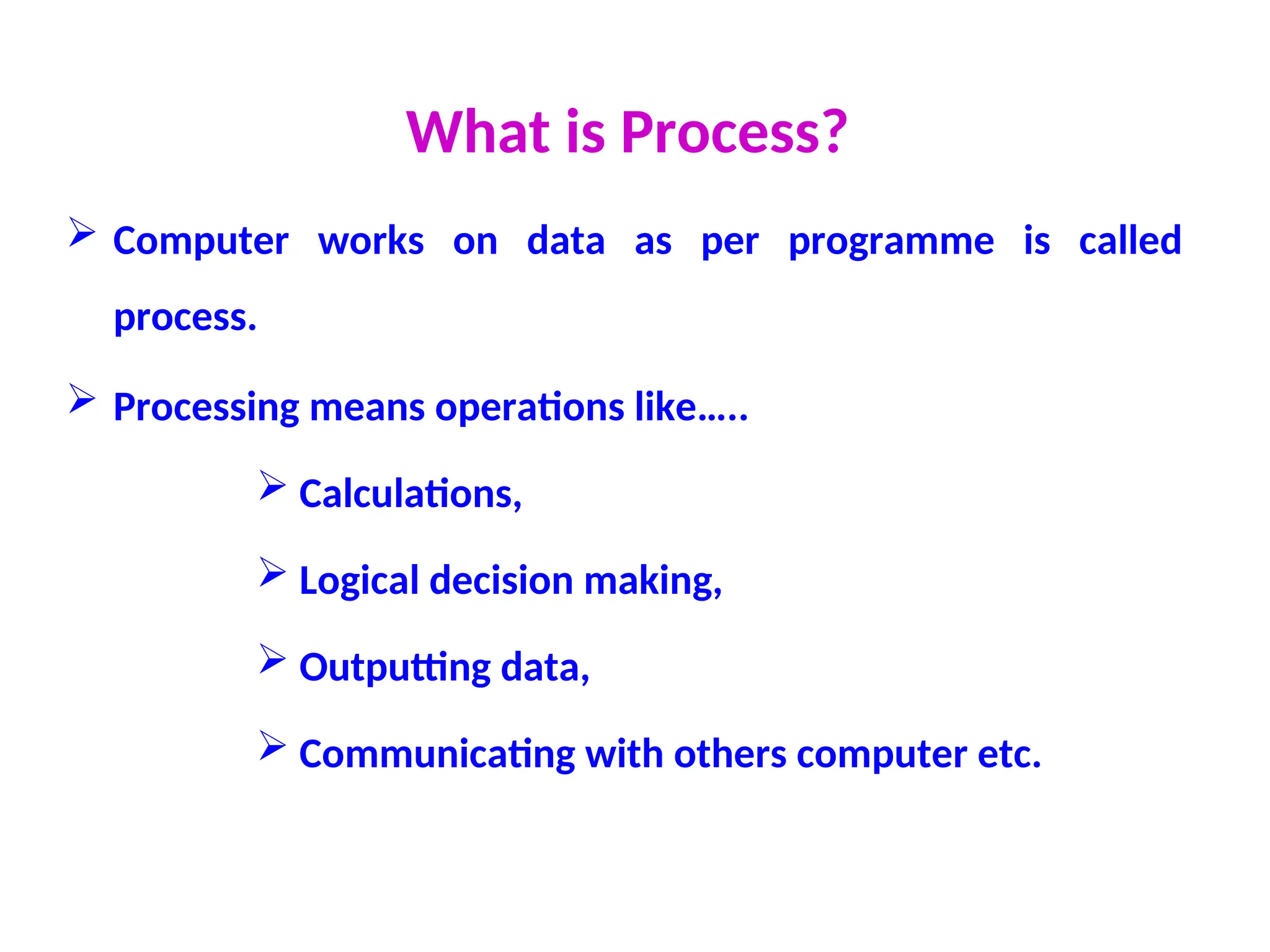 What is Process?
 Computer works on data as per programme is called
process.
 Processing means operations like…..
 Calculations,
 Logical decision making,
 Outputting data,
 Communicating with others computer etc.
 