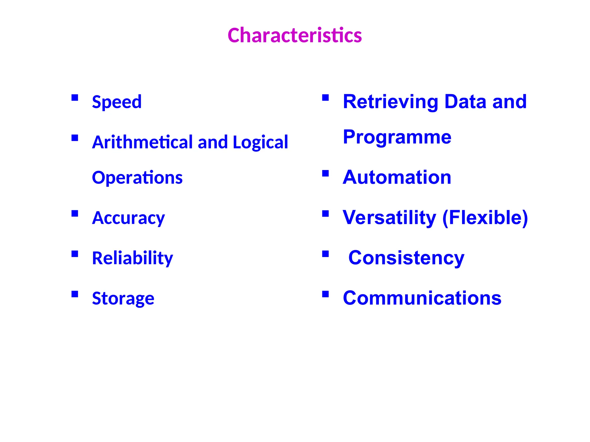Characteristics
 Speed
 Arithmetical and Logical
Operations
 Accuracy
 Reliability
 Storage
 Retrieving Data and
Programme
 Automation
 Versatility (Flexible)
 Consistency
 Communications
 