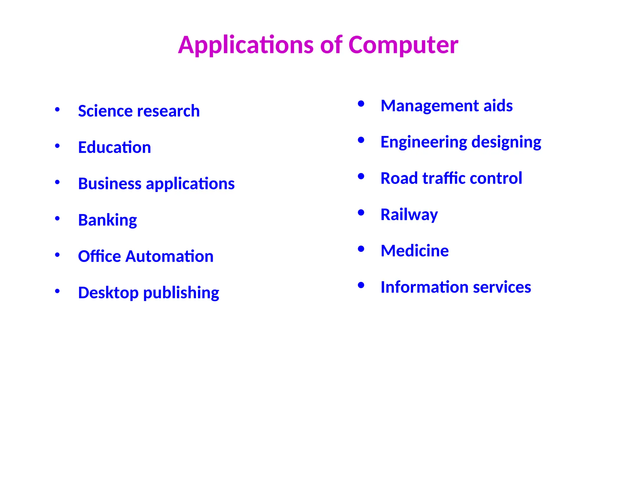 Applications of Computer
• Science research
• Education
• Business applications
• Banking
• Office Automation
• Desktop publishing
• Management aids
• Engineering designing
• Road traffic control
• Railway
• Medicine
• Information services
 