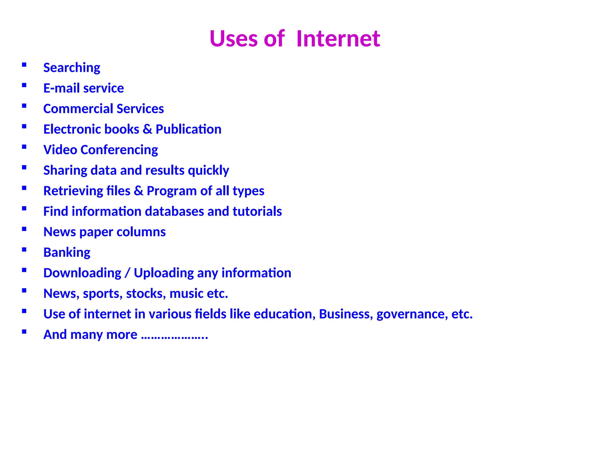 Uses of Internet
 Searching
 E-mail service
 Commercial Services
 Electronic books & Publication
 Video Conferencing
 Sharing data and results quickly
 Retrieving files & Program of all types
 Find information databases and tutorials
 News paper columns
 Banking
 Downloading / Uploading any information
 News, sports, stocks, music etc.
 Use of internet in various fields like education, Business, governance, etc.
 And many more ………………..
 